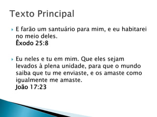  E farão um santuário para mim, e eu habitarei
no meio deles.
Êxodo 25:8
 Eu neles e tu em mim. Que eles sejam
levados à plena unidade, para que o mundo
saiba que tu me enviaste, e os amaste como
igualmente me amaste.
João 17:23
 