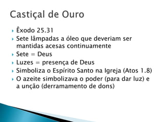  Êxodo 25.31
 Sete lâmpadas a óleo que deveriam ser
mantidas acesas continuamente
 Sete = Deus
 Luzes = presença de Deus
 Simboliza o Espírito Santo na Igreja (Atos 1.8)
 O azeite simbolizava o poder (para dar luz) e
a unção (derramamento de dons)
 