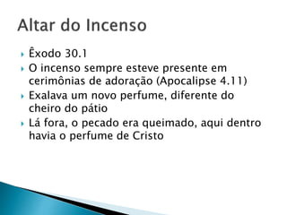  Êxodo 30.1
 O incenso sempre esteve presente em
cerimônias de adoração (Apocalipse 4.11)
 Exalava um novo perfume, diferente do
cheiro do pátio
 Lá fora, o pecado era queimado, aqui dentro
havia o perfume de Cristo
 