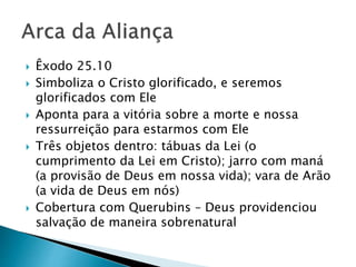  Êxodo 25.10
 Simboliza o Cristo glorificado, e seremos
glorificados com Ele
 Aponta para a vitória sobre a morte e nossa
ressurreição para estarmos com Ele
 Três objetos dentro: tábuas da Lei (o
cumprimento da Lei em Cristo); jarro com maná
(a provisão de Deus em nossa vida); vara de Arão
(a vida de Deus em nós)
 Cobertura com Querubins – Deus providenciou
salvação de maneira sobrenatural
 