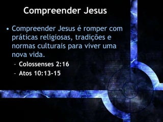 Compreender Jesus
• Compreender Jesus é romper com
práticas religiosas, tradições e
normas culturais para viver uma
nova vida.
– Colossenses 2:16
– Atos 10:13-15
 