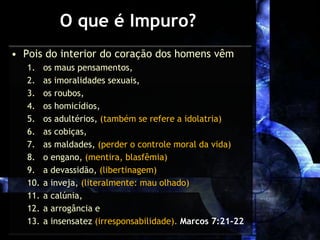 O que é Impuro?
• Pois do interior do coração dos homens vêm
1. os maus pensamentos,
2. as imoralidades sexuais,
3. os roubos,
4. os homicídios,
5. os adultérios, (também se refere a idolatria)
6. as cobiças,
7. as maldades, (perder o controle moral da vida)
8. o engano, (mentira, blasfêmia)
9. a devassidão, (libertinagem)
10. a inveja, (literalmente: mau olhado)
11. a calúnia,
12. a arrogância e
13. a insensatez (irresponsabilidade). Marcos 7:21-22
 