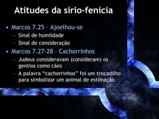 Atitudes da sírio-fenícia
• Marcos 7.25 – Ajoelhou-se
– Sinal de humildade
– Sinal de consideração
• Marcos 7.27-28 – Cachorrinhos
– Judeus consideravam (consideram) os
gentios como cães
– A palavra “cachorrinhos” foi um trocadilho
para simbolizar um animal de estimação
 
