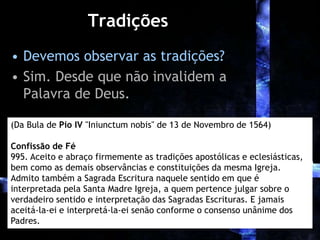 Tradições
• Devemos observar as tradições?
• Sim. Desde que não invalidem a
Palavra de Deus.
(Da Bula de Pio IV "Iniunctum nobis" de 13 de Novembro de 1564)
Confissão de Fé
995. Aceito e abraço firmemente as tradições apostólicas e eclesiásticas,
bem como as demais observâncias e constituições da mesma Igreja.
Admito também a Sagrada Escritura naquele sentido em que é
interpretada pela Santa Madre Igreja, a quem pertence julgar sobre o
verdadeiro sentido e interpretação das Sagradas Escrituras. E jamais
aceitá-la-ei e interpretá-la-ei senão conforme o consenso unânime dos
Padres.
 