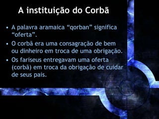A instituição do Corbã
• A palavra aramaica “qorban” significa
“oferta”.
• O corbã era uma consagração de bem
ou dinheiro em troca de uma obrigação.
• Os fariseus entregavam uma oferta
(corbã) em troca da obrigação de cuidar
de seus pais.
 