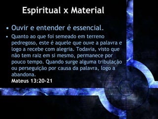 Espiritual x Material
• Ouvir e entender é essencial.
• Quanto ao que foi semeado em terreno
pedregoso, este é aquele que ouve a palavra e
logo a recebe com alegria. Todavia, visto que
não tem raiz em si mesmo, permanece por
pouco tempo. Quando surge alguma tribulação
ou perseguição por causa da palavra, logo a
abandona.
Mateus 13:20-21
 