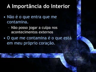 A Importância do Interior
• Não é o que entra que me
contamina.
– Não posso jogar a culpa nos
acontecimentos externos
• O que me contamina é o que está
em meu próprio coração.
 