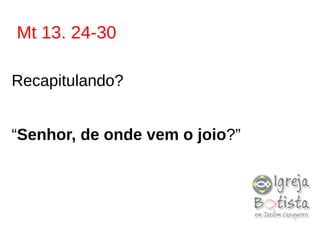 Mt 13. 24-30
Recapitulando?
“Senhor, de onde vem o joio?”
 