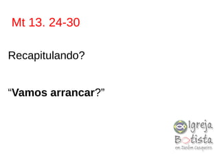 Mt 13. 24-30
Recapitulando?
“Vamos arrancar?”
 