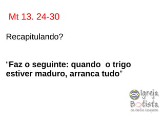 Mt 13. 24-30
Recapitulando?
“Faz o seguinte: quando o trigo
estiver maduro, arranca tudo”
 