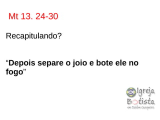Mt 13. 24-30
Recapitulando?
“Depois separe o joio e bote ele no
fogo”
 
