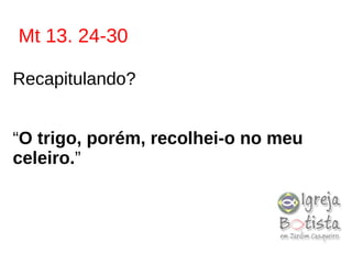 Mt 13. 24-30
Recapitulando?
“O trigo, porém, recolhei-o no meu
celeiro.”
 