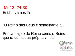 Mt 13. 24-30
Então, vamos lá:
“O Reino dos Céus é semelhante a...”
Proclamação do Reino como o Reino
que raiou na sua própria vinda!
 