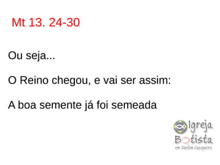 Mt 13. 24-30
Ou seja...
O Reino chegou, e vai ser assim:
A boa semente já foi semeada
 
