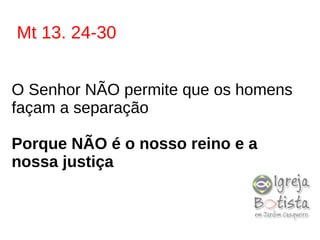 Mt 13. 24-30
O Senhor NÃO permite que os homens
façam a separação
Porque NÃO é o nosso reino e a
nossa justiça
 