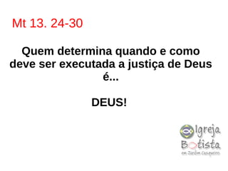 Mt 13. 24-30
Quem determina quando e como
deve ser executada a justiça de Deus
é...
DEUS!
 