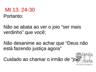 Mt 13. 24-30
Portanto:
Não se abata ao ver o joio “ser mais
verdinho” que você;
Não desanime ao achar que “Deus não
está fazendo justiça agora”
Cuidado ao chamar o irmão de “joio”
 