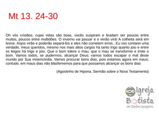 Mt 13. 24-30
Oh vós cristãos, cujas vidas são boas, vocês suspiram e bradam ser poucos entre
muitos, poucos entre multidões. O inverno vai passar e o verão virá! A colheita será em
breve. Anjos virão e poderão separá-los e eles não cometem erros...Eu vos contarei uma
verdade, meus queridos, mesmo nos mais altos cargos há tanto trigo quanto joio e entre
os leigos há trigo e joio. Que o bom tolere o mau; que o mau se transforme e imite o
bom. Vamos todos, se pudermos, alcançar Deus; vamos todos escapar o mal deste
mundo por Sua misericórdia. Vamos procurar bons dias, pois estamos agora em maus;
contudo, em maus dias não blasfememos para que possamos alcançar os bons dias
(Agostinho de Hipona, Sermão sobre o Novo Testamento)
 