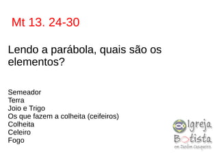 Mt 13. 24-30
Lendo a parábola, quais são os
elementos?
Semeador
Terra
Joio e Trigo
Os que fazem a colheita (ceifeiros)
Colheita
Celeiro
Fogo
 