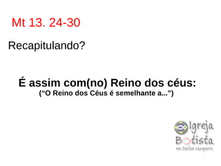 Mt 13. 24-30
Recapitulando?
É assim com(no) Reino dos céus:
(“O Reino dos Céus é semelhante a...”)
 