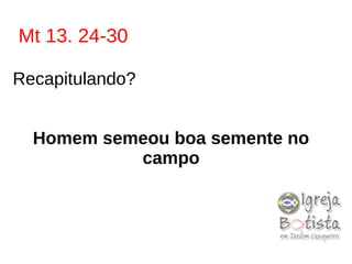 Mt 13. 24-30
Recapitulando?
Homem semeou boa semente no
campo
 