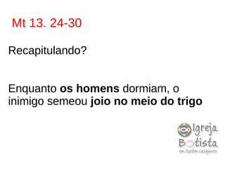Mt 13. 24-30
Recapitulando?
Enquanto os homens dormiam, o
inimigo semeou joio no meio do trigo
 