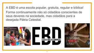 A EBD é uma escola popular, gratuita, regular e bíblica!
Forma continuamente não só cidadãos conscientes de
seus deveres na sociedade, mas cidadãos para a
desejada Pátria Celestial.
10
 