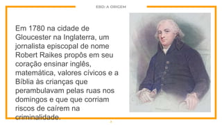 EBD: A ORIGEM
Em 1780 na cidade de
Gloucester na Inglaterra, um
jornalista episcopal de nome
Robert Raikes propôs em seu
coração ensinar inglês,
matemática, valores cívicos e a
Bíblia às crianças que
perambulavam pelas ruas nos
domingos e que que corriam
riscos de caírem na
criminalidade. 3
 