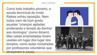 EBD: A ORIGEM
Como todo trabalho pioneiro, a
escola dominical do irmão
Raikes sofreu oposição. Nem
todos viam de bom grado
aquelas “crianças agitadas
profanando o templo do Senhor
aos domingos” (como diziam).
Mas casas emprestadas foram
usadas em lugar dos lugar dos
templos, como aulas ministradas
por professores voluntários que
abraçaram a causa. 4
 