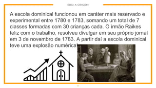 EBD: A ORIGEM
A escola dominical funcionou em caráter mais reservado e
experimental entre 1780 e 1783, somando um total de 7
classes formadas com 30 crianças cada. O irmão Raikes
feliz com o trabalho, resolveu divulgar em seu próprio jornal
em 3 de novembro de 1783. A partir daí a escola dominical
teve uma explosão numérica!
5
 