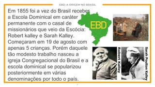EBD: A ORIGEM NO BRASIL
Em 1855 foi a vez do Brasil receber
a Escola Dominical em caráter
permanente com o casal de
missionários que veio da Escócia:
Robert kalley e Sarah Kalley.
Começaram em 19 de agosto com
apenas 5 crianças. Porém daquele
tão modesto trabalho nasceu a
igreja Congregacional do Brasil e a
escola dominical se popularizou
posteriormente em várias
denominações por todo o país.
7
EBD
 