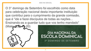 EBD NO BRASIL
O 3° domingo de Setembro foi escolhido como data
para celebração nacional desta importante instituição
que contribui para o cumprimento da grande comissão,
que é “ide e fazei discípulos de todas as nações...
Ensinando-as a guardar tudo que vos tenho mandado”
(Mateus 28.19-20)
8
 