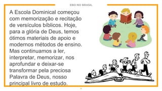 EBD NO BRASIL
A Escola Dominical começou
com memorização e recitação
de versículos bíblicos. Hoje,
para a glória de Deus, temos
ótimos materiais de apoio e
modernos métodos de ensino.
Mas continuamos a ler,
interpretar, memorizar, nos
aprofundar e deixar-se
transformar pela preciosa
Palavra de Deus, nosso
principal livro de estudo.
9
 
