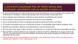 O ANTICRISTO ENGANARÁ POR UM TEMPO DEPOIS SERÁ
DESTRUIDO JUNTAMENTE COM AS NAÇÕES ALIADAS A SI
 O nome do Anticristo tem sido sinônimo de mal através das eras, mas a verdade é que, quando ele
finalmente for revelado, a maioria das pessoas não vai reconhecê-lo pelo que ele é.
 Vai ser alguém que é talentoso, ambicioso e para resolver os problemas do mundo.
 Ele irá avançar o que já está em processo de se tornar uma realidade;
 que o mundo pode se tornar um paraíso de própria autoria do homem, sem Deus.
 O mundo vai acreditar que com o Anticristo ao leme, a humanidade pode realizar qualquer coisa.
 Quando isso acontecer, Satanás vai finalmente ter o que ele sempre quis.
 Ele será visto como igual a Deus. Ele terá o controle de um mundo que não tem necessidade de Deus.
 Mas também é preciso lembrar que, enquanto o Reino do Senhor estabelecer-se-á para sempre (Sl
145.13), a atuação do Anticristo será desfeita, facilmente, pelo poder da palavra do Altíssimo e pelo
esplendor de sua vinda
 Então ele abriu a boca em blasfêmias contra Deus, para blasfemar do seu nome, seu tabernáculo, e
aqueles que habitam no céu.” (Apocalipse 13: 6)
 