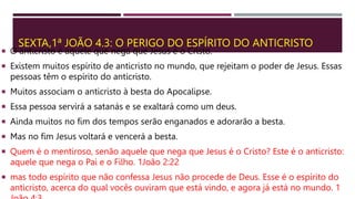 SEXTA,1ª JOÃO 4.3: O PERIGO DO ESPÍRITO DO ANTICRISTO
 O anticristo é aquele que nega que Jesus é o Cristo.
 Existem muitos espírito de anticristo no mundo, que rejeitam o poder de Jesus. Essas
pessoas têm o espírito do anticristo.
 Muitos associam o anticristo à besta do Apocalipse.
 Essa pessoa servirá a satanás e se exaltará como um deus.
 Ainda muitos no fim dos tempos serão enganados e adorarão a besta.
 Mas no fim Jesus voltará e vencerá a besta.
 Quem é o mentiroso, senão aquele que nega que Jesus é o Cristo? Este é o anticristo:
aquele que nega o Pai e o Filho. 1João 2:22
 mas todo espírito que não confessa Jesus não procede de Deus. Esse é o espírito do
anticristo, acerca do qual vocês ouviram que está vindo, e agora já está no mundo. 1
 