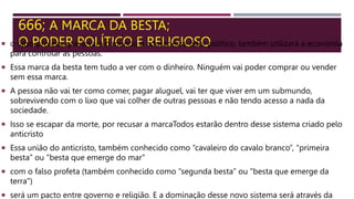 666; A MARCA DA BESTA;
O PODER POLÍTICO E RELIGIOSO
 o falso profeta, que levará o mundo a adorar esse líder político, também utilizará a economia
para controlar as pessoas.
 Essa marca da besta tem tudo a ver com o dinheiro. Ninguém vai poder comprar ou vender
sem essa marca.
 A pessoa não vai ter como comer, pagar aluguel, vai ter que viver em um submundo,
sobrevivendo com o lixo que vai colher de outras pessoas e não tendo acesso a nada da
sociedade.
 Isso se escapar da morte, por recusar a marcaTodos estarão dentro desse sistema criado pelo
anticristo
 Essa união do anticristo, também conhecido como “cavaleiro do cavalo branco”, “primeira
besta” ou "besta que emerge do mar"
 com o falso profeta (também conhecido como “segunda besta” ou "besta que emerge da
terra")
 será um pacto entre governo e religião. E a dominação desse novo sistema será através da
 