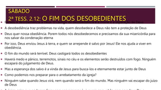 SÁBADO
2ª TESS. 2.12: O FIM DOS DESOBEDIENTES
 Pecado é desobediência a Deus. O castigo da desobediência é a morte e a separação de Deus.
 A desobediência traz problemas na vida, quem desobedece a Deus não tem a proteção de Deus
 Deus quer nossa obediência. Porem todos nós desobedecemos e precisamos da sua misericórdia para
nos salvar da condenação eterna
 Por isso, Deus enviou Jesus à terra, e quem se arrepende é salvo por Jesus! Ele nos ajuda a viver em
obediência.
 O fim do mundo será terrível. Deus castigará todos os desobedientes
 Haverá medo e pânico, terremotos, sinais no céu e os elementos serão destruídos com fogo. Ninguém
escapará do julgamento de Deus.
 Mas a esperança dos salvo é a vinda de Jesus para busca-los e eternamente estar junto de Deus
 Como podemos nos preparar para o arrebatamento da igreja?
 Ninguém sabe quando Jesus virá, nem quando será o fim do mundo. Mas ninguém vai escapar do juízo
de Deus
 