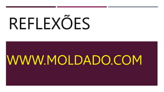 REFLEXÕES
WWW.MOLDADO.COM
 