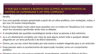1ª POR QUE O DEBATE A RESPEITO DOS ÚLTIMOS ACONTECIMENTOS DA
HISTÓRIA DA HUMANIDADE É UM TEMA COMPLEXO?
 Debater a respeito dos últimos acontecimentos da história da humanidade é um enorme
desafio,
 Essa uma questão sempre apresentada a partir de um olhar profético, com revelações, visões, e
por isso, há muitas interpretações.
 Paulo já havia falado muito sobre essas questões com os irmãos em Tessalônica (v.5), mesmo
assim era necessário aprofundar ainda mais os debates.
 A complexidade das questões escatológicas tende a levar as pessoas a dois extremos:
 ou a um afastamento completo, por meio do qual alguns evitam todo e qualquer debate
alegando ser um tema profundo e de difícil tratamento.
 Outros, por sua vez, vivem fascinados por este ensino e acabam elegendo para si um anticristo.
 Essas pessoas veem os acontecimento de repercussão mundial, como um cumprimento
profético
 