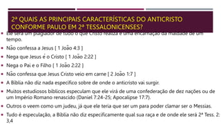 2ª QUAIS AS PRINCIPAIS CARACTERÍSTICAS DO ANTICRISTO
CONFORME PAULO EM 2ª TESSALONICENSES?
 Ele será um plagiador de tudo o que Cristo realiza e uma encarnação da maldade de um
tempo.
 Não confessa a Jesus [ 1 João 4:3 ]
 Nega que Jesus é o Cristo [ 1 João 2:22 ]
 Nega o Pai e o Filho [ 1 João 2:22 ]
 Não confessa que Jesus Cristo veio em carne [ 2 João 1:7 ]
 A Bíblia não diz nada específico sobre de onde o anticristo vai surgir.
 Muitos estudiosos bíblicos especulam que ele virá de uma confederação de dez nações ou de
um Império Romano renascido (Daniel 7:24-25; Apocalipse 17:7).
 Outros o veem como um judeu, já que ele teria que ser um para poder clamar ser o Messias.
 Tudo é especulação, a Bíblia não diz especificamente qual sua raça e de onde ele será 2ª Tess. 2:
3,4
 