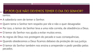 3ª POR QUE NÃO DEVEMOS TEMER O DIA DO SENHOR?
 Porque ele será um tempo de juízo e justiça sobre os ímpios, e não para os
santos.
 A sabedoria vem de temer o Senhor.
 Quem teme o Senhor tem respeito por ele e não o quer desagradar.
 Por isso, o temor do Senhor leva a uma vida correta, de obediência a Deus.
 O temor do Senhor nos ajuda a evitar muitos erros.
 As regras de Deus nos protegem do pecado e suas consequências.
 Quando obedecemos a Deus ficamos debaixo da proteção de sua justiça.
 O temor do Senhor também nos ensina a arrepender e pedir perdão pelos
pecados.
 