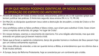 4ª EM QUE MEDIDA PODEMOS IDENTIFICAR, EM NOSSA SOCIEDADE,
A OPERAÇÃO DO ESPÍRITO DO ANTICRISTO?
 Através de ataques em todas as áreas (sociais, educacionais, políticas etc.) e de supostas igrejas que
tentam justificar tais práticas. O Anticristo segundo Jesus ensina (Mc 4, Lc 13, Mt 24)
 Em Mat 24, os discípulos questionam Jesus sobre a destruição de Jerusalém, a vinda de Cristo e o fim
dos tempos.
 Jesus profetizou sobre os falsos profetas e falsos cristos, que viriam para substituir Cristo. Esses viriam
como o espírito do anticristo, do grego “no lugar de Cristo”.
 Em nossos tempos, vivemos o crescimento do islamismo. Foi uma religião adormecida, mas que está
entrando em países que já tiveram maioria cristã.
 Países que já foram a capital do cristianismo, berço de grandes homens e mulheres de Deus passam hoje
por um intenso esfriamento espiritual.
 São coisas difíceis de entender, a não ser quando lemos a Bíblia, aí entenderemos que nos últimos dias a
fé de muitos esfriará.
 A Europa, berço da Reforma Protestante, hoje se caracteriza por um continente pós-cristão.
 