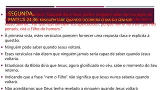 SEGUNDA,
MATEUS 24.36: NINGUÉM SABE QUANDO OCORRERÁ O DIA DO SENHOR
 Mat. 24:36-44 declara: "Daquele dia e hora, porém, ninguém sabe, nem os anjos do
céu, nem o Filho, senão só o Pai.... Vigiai, pois, porque não sabeis em que dia vem o
vosso Senhor... Por isso ficai também vós apercebidos; porque numa hora em que não
penseis, virá o Filho do homem."
 À primeira vista, estes versículos parecem fornecer uma resposta clara e explícita à
questão.
 Ninguém pode saber quando Jesus voltará.
 Esses versículos não dizem que ninguém jamais seria capaz de saber quando Jesus
voltaria.
 Estudiosos da Bíblia diria que Jesus, agora glorificado no céu, sabe o momento do Seu
retorno,
 Indicando que a frase "nem o Filho" não significa que Jesus nunca saberia quando
voltará.
 Não acreditamos que Deus tenha revelado a ninguém quando Jesus voltará
 