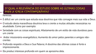 5ª QUAL A RELEVÂNCIA DO ESTUDO SOBRE AS ÚLTIMAS COISAS
PARA A IGREJA CONTEMPORÂNEA?
 Porque é um tema sempre atual, complexo e que precisa ser esclarecido para evitar-se
heresias.
 É difícil ver um crente que estuda essa doutrina que não consagre mais sua vida a Deus.
 O estudo desta maravilhosa doutrina leva o crente a muitas atitudes necessárias na
atualidade. Como por exemplo:
 Seriedade com as coisas espirituais; Afastamento de um estilo de vida duvidoso para
um crente
 Ardor missionário-evangelístico; Aumento do amor pelos parentes e amigos não-
crentes
 Profundo respeito a Deus e Sua Palavra; A doutrina das últimas coisas é forte e
impressionante.
 Ela produz interesse profundo em quem se aproxima dela.
 