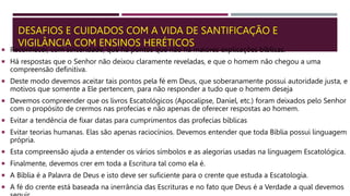 DESAFIOS E CUIDADOS COM A VIDA DE SANTIFICAÇÃO E
VIGILÂNCIA COM ENSINOS HERÉTICOS
 Reconhecer, com sinceridade, que há pontos que não há maiores explicações bíblicas.
 Há respostas que o Senhor não deixou claramente reveladas, e que o homem não chegou a uma
compreensão definitiva.
 Deste modo devemos aceitar tais pontos pela fé em Deus, que soberanamente possui autoridade justa, e
motivos que somente a Ele pertencem, para não responder a tudo que o homem deseja
 Devemos compreender que os livros Escatológicos (Apocalipse, Daniel, etc.) foram deixados pelo Senhor
com o propósito de crermos nas profecias e não apenas de oferecer respostas ao homem.
 Evitar a tendência de fixar datas para cumprimentos das profecias bíblicas
 Evitar teorias humanas. Elas são apenas raciocínios. Devemos entender que toda Bíblia possui linguagem
própria.
 Esta compreensão ajuda a entender os vários símbolos e as alegorias usadas na linguagem Escatológica.
 Finalmente, devemos crer em toda a Escritura tal como ela é.
 A Bíblia é a Palavra de Deus e isto deve ser suficiente para o crente que estuda a Escatologia.
 A fé do crente está baseada na inerrância das Escrituras e no fato que Deus é a Verdade a qual devemos
 