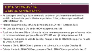 TERÇA, SOFONIAS 1.14
O DIA DO SENHOR NO AT
 As passagens do AT que lidam com o dia do Senhor geralmente transmitem um
sentido de iminência, proximidade e expectativa: “Uivai, pois está perto o Dia do
SENHOR Isaías 13:6
 Porque está perto o dia, sim, está perto o Dia do SENHOR” (Ezequiel 30:3);
 Ah! Que dia! Porque o Dia do SENHOR está perto Joel 1:15
 Tocai a trombeta em Sião e dai voz de rebate no meu santo monte; perturbem-se todos
os moradores da terra, porque o Dia do SENHOR vem, já está próximo Joel 2:1
 Multidões, multidões no vale da Decisão! Porque o Dia do SENHOR está perto, no vale
da Decisão Joel 3:14
 Porque o Dia do SENHOR está prestes a vir sobre todas as nações Obadias 15
 Cala-te diante do SENHOR Deus, porque o Dia do SENHOR está perto Sofonias 1:7
 