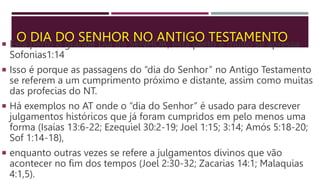 O DIA DO SENHOR NO ANTIGO TESTAMENTO
 Está perto o grande Dia do SENHOR; está perto e muito se apressa
Sofonias1:14
 Isso é porque as passagens do “dia do Senhor” no Antigo Testamento
se referem a um cumprimento próximo e distante, assim como muitas
das profecias do NT.
 Há exemplos no AT onde o “dia do Senhor” é usado para descrever
julgamentos históricos que já foram cumpridos em pelo menos uma
forma (Isaías 13:6-22; Ezequiel 30:2-19; Joel 1:15; 3:14; Amós 5:18-20;
Sof 1:14-18),
 enquanto outras vezes se refere a julgamentos divinos que vão
acontecer no fim dos tempos (Joel 2:30-32; Zacarias 14:1; Malaquias
4:1,5).
 