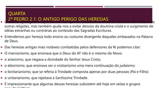 QUARTA
2ª PEDRO 2.1: O ANTIGO PERIGO DAS HERESIAS
 O estudo apologético capacita-nos não apenas a discernir os ensinos heréticos das seitas e de
outras religiões, mas também ajuda-nos a evitar desvios da doutrina cristã e o surgimento de
idéias estranhas ou contrárias ao conteúdo das Sagradas Escrituras.
 Entendemos por heresia todo ensino ou costume divergente daqueles embasados na Palavra
de Deus.
 Das heresias antigas mais notáveis combatidas pelos defensores da fé podemos citar:
 O marcionismo, que ensinava que o Deus do AT não é o mesmo do Novo;
 o arianismo, que negava a divindade do Senhor Jesus Cristo;
 o ebionismo, que ensinava ser o cristianismo uma mera continuação do judaísmo;
 o binitarianismo, que se referia à Trindade composta apenas por duas pessoas (Pai e Filho)
 o unitarianismo, que rejeitava a Santíssima Trindade.
 É impressionante que algumas dessas heresias subsistem até hoje em seitas e grupos
 