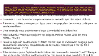 PAULO DISSE: “… NÃO MAIS SEJAMOS COMO MENINOS, AGITADOS DE UM LADO PARA OUTRO E
LEVADOS AO REDOR POR TODO VENTO DE DOUTRINA, PELA ARTIMANHA DOS HOMENS, PELA
ASTÚCIA COM QUE INDUZEM AO ERRO, EFÉSIOS 4:14
 Precisamos tomar cuidado para não sermos enredados por quaisquer mentiras;
 corremos o risco de aceitar um pensamento ou conceito que não sejam bíblicos.
 Até mesmo o óleo, um copo com água ou um lenço podem desviar-nos da fé pura no
verdadeiro Deus!
 Uma invenção nova pode tomar o lugar da verdadeira e sã doutrina!
 Jesus advertiu: “Vede que ninguém vos engane. Porque muitos virão em meu
nome…”Mt 24:4
 Paulo foi rigoroso ao denunciar os falsos mestres que se levantavam na igreja para
ensinar falsas doutrinas, considerando-os desviados, mentirosos 1 Tm 1:6, 4:3 e
insubordinados Tt 1:10
 João escreveu que o Espírito do Anticristo estão no meio dos crentes (1 Jo 2:19) e que
 