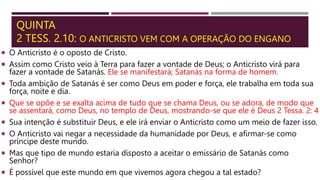 QUINTA
2 TESS. 2.10: O ANTICRISTO VEM COM A OPERAÇÃO DO ENGANO
 O Anticristo é o oposto de Cristo.
 Assim como Cristo veio à Terra para fazer a vontade de Deus; o Anticristo virá para
fazer a vontade de Satanás. Ele se manifestará; Satanás na forma de homem.
 Toda ambição de Satanás é ser como Deus em poder e força, ele trabalha em toda sua
força, noite e dia.
 Que se opõe e se exalta acima de tudo que se chama Deus, ou se adora, de modo que
se assentará, como Deus, no templo de Deus, mostrando-se que ele é Deus 2 Tessa. 2: 4
 Sua intenção é substituir Deus, e ele irá enviar o Anticristo como um meio de fazer isso.
 O Anticristo vai negar a necessidade da humanidade por Deus, e afirmar-se como
príncipe deste mundo.
 Mas que tipo de mundo estaria disposto a aceitar o emissário de Satanás como
Senhor?
 É possível que este mundo em que vivemos agora chegou a tal estado?
 